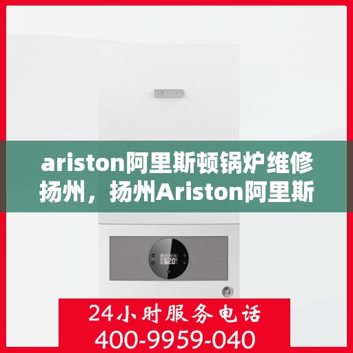 ariston阿里斯顿锅炉维修扬州，扬州Ariston阿里斯顿锅炉专业维修服务