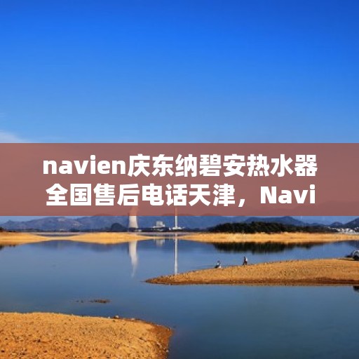 navien庆东纳碧安热水器全国售后电话天津，Navien庆东纳碧安热水器天津售后电话及全国售后服务体系介绍