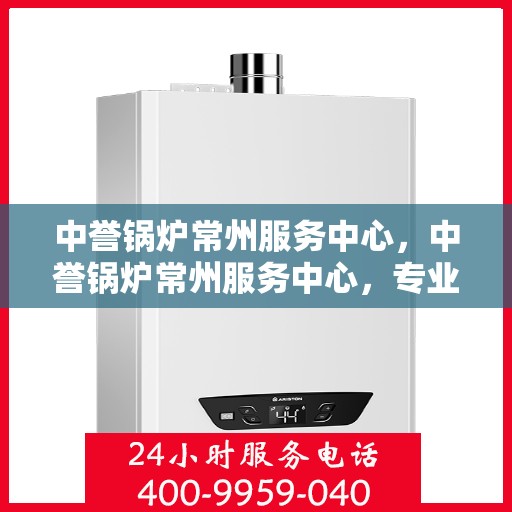 中誉锅炉常州服务中心，中誉锅炉常州服务中心，专业维修与优质服务并重