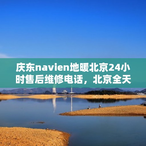 庆东navien地暖北京24小时售后维修电话，北京全天候售后维修电话，Navien地暖庆东专业售后团队为您服务！