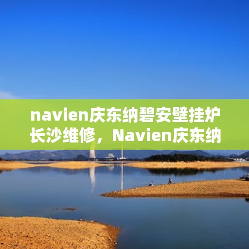navien庆东纳碧安壁挂炉长沙维修，Navien庆东纳碧安壁挂炉长沙专业维修服务