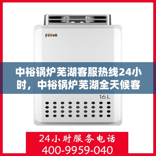 中裕锅炉芜湖客服热线24小时，中裕锅炉芜湖全天候客服热线，贴心服务，24小时不打烊