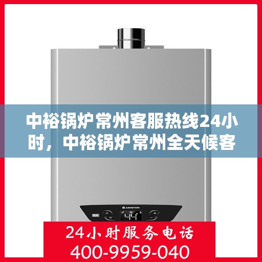 中裕锅炉常州客服热线24小时，中裕锅炉常州全天候客服热线，贴心服务随时在线